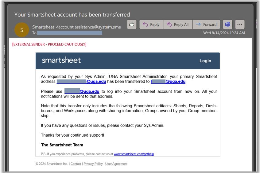 Example example that reads, "As requested by your Sys Admin, UGA Smartsheet Administrator, your primary Smartsheet address brooke.boswell@uga.edu has been transferred to lb01654@uga.edu.  Please use lb01654@uga.edu to log into your Smartsheet account from now on. All your notifications will be sent to that address.  Note that this transfer only includes the following Smartsheet artifacts: Sheets, Reports, Dashboards, and Workspaces along with sharing information, Groups owned by you, Group membership.  If you have any questions or issues, please contact your Sys Admin.  Thanks for your continued support!  The Smartsheet Team"